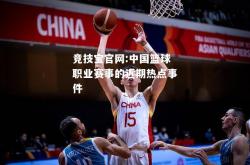 竞技宝官网:中国篮球职业赛事的近期热点事件